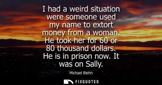 Small: I had a weird situation were someone used my name to extort money from a woman. He took her for 60 or 80 thous