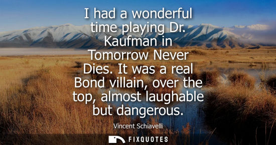 Small: I had a wonderful time playing Dr. Kaufman in Tomorrow Never Dies. It was a real Bond villain, over the