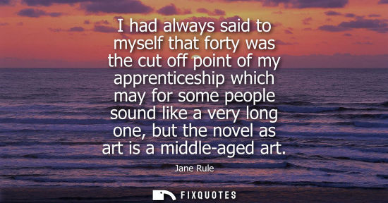 Small: I had always said to myself that forty was the cut off point of my apprenticeship which may for some pe