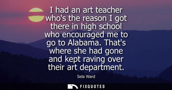 Small: I had an art teacher whos the reason I got there in high school who encouraged me to go to Alabama. Thats wher