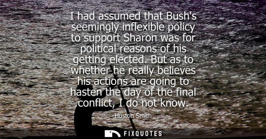 Small: I had assumed that Bushs seemingly inflexible policy to support Sharon was for political reasons of his