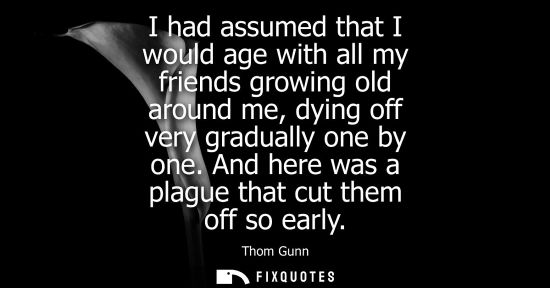 Small: I had assumed that I would age with all my friends growing old around me, dying off very gradually one 