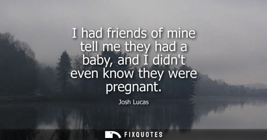 Small: I had friends of mine tell me they had a baby, and I didnt even know they were pregnant - Josh Lucas