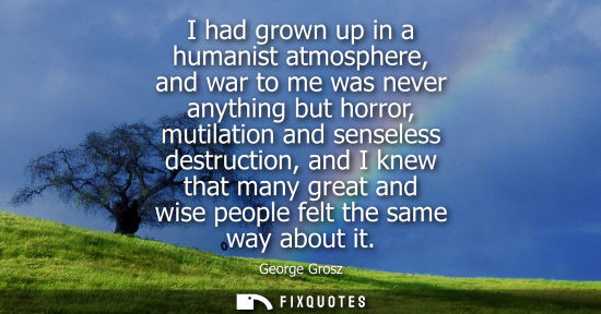 Small: I had grown up in a humanist atmosphere, and war to me was never anything but horror, mutilation and se