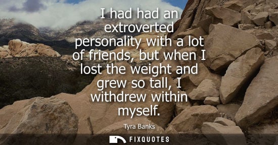 Small: I had had an extroverted personality with a lot of friends, but when I lost the weight and grew so tall, I wit
