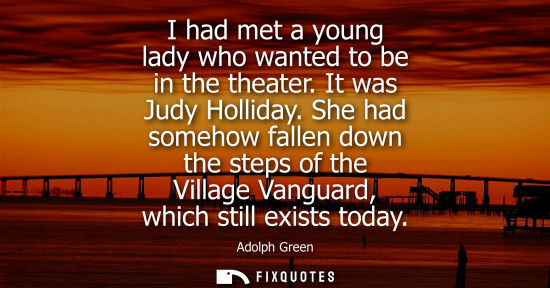 Small: I had met a young lady who wanted to be in the theater. It was Judy Holliday. She had somehow fallen do