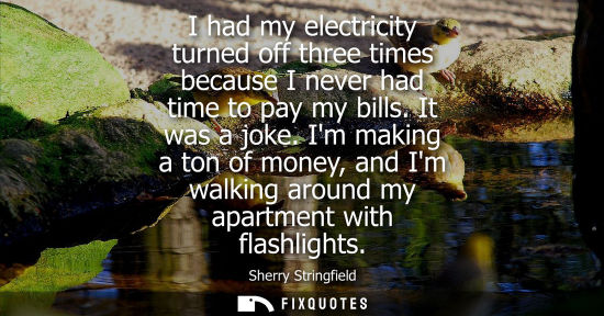 Small: I had my electricity turned off three times because I never had time to pay my bills. It was a joke.