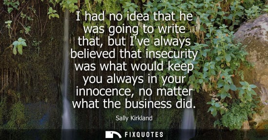 Small: I had no idea that he was going to write that, but Ive always believed that insecurity was what would k