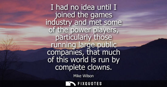 Small: I had no idea until I joined the games industry and met some of the power players, particularly those r