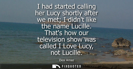 Small: I had started calling her Lucy shortly after we met I didnt like the name Lucille. Thats how our televi