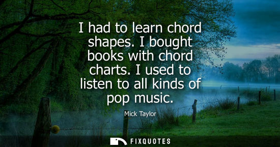 Small: I had to learn chord shapes. I bought books with chord charts. I used to listen to all kinds of pop mus