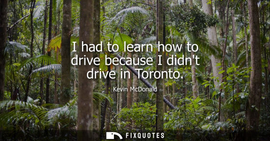 Small: I had to learn how to drive because I didnt drive in Toronto