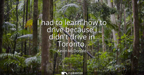 Small: I had to learn how to drive because I didnt drive in Toronto
