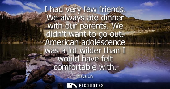 Small: I had very few friends. We always ate dinner with our parents. We didnt want to go out. American adoles