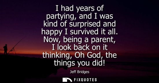 Small: I had years of partying, and I was kind of surprised and happy I survived it all. Now, being a parent, 