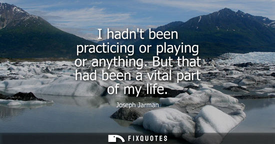 Small: I hadnt been practicing or playing or anything. But that had been a vital part of my life