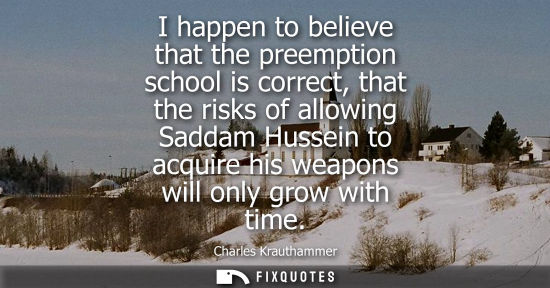 Small: I happen to believe that the preemption school is correct, that the risks of allowing Saddam Hussein to