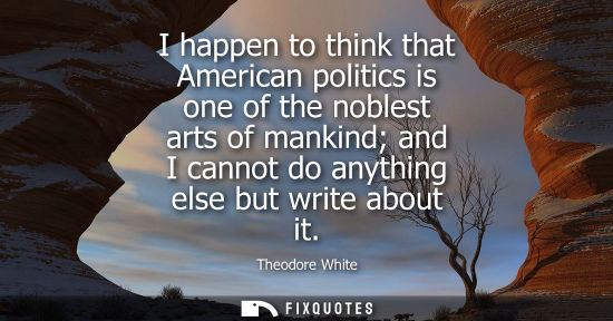 Small: I happen to think that American politics is one of the noblest arts of mankind and I cannot do anything