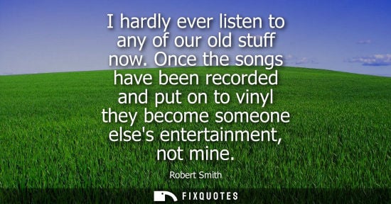 Small: I hardly ever listen to any of our old stuff now. Once the songs have been recorded and put on to vinyl
