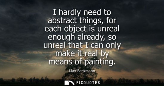 Small: I hardly need to abstract things, for each object is unreal enough already, so unreal that I can only m