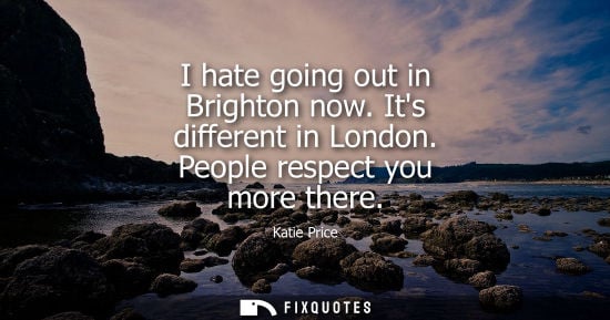 Small: I hate going out in Brighton now. Its different in London. People respect you more there