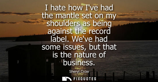 Small: I hate how Ive had the mantle set on my shoulders as being against the record label. Weve had some issu