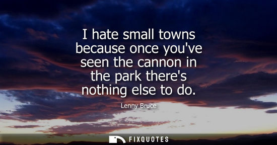 Small: I hate small towns because once youve seen the cannon in the park theres nothing else to do