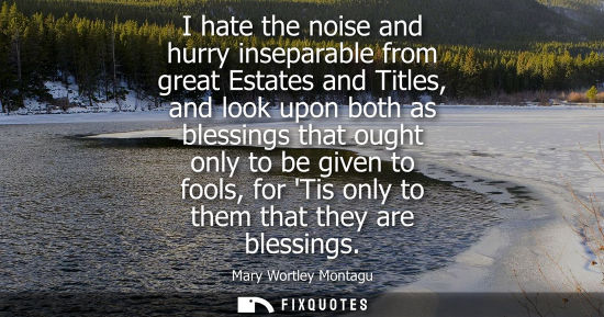 Small: I hate the noise and hurry inseparable from great Estates and Titles, and look upon both as blessings t