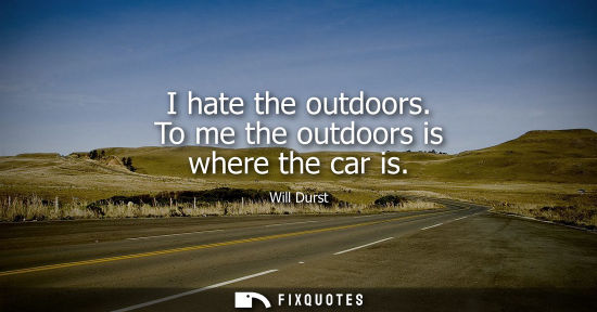 Small: I hate the outdoors. To me the outdoors is where the car is