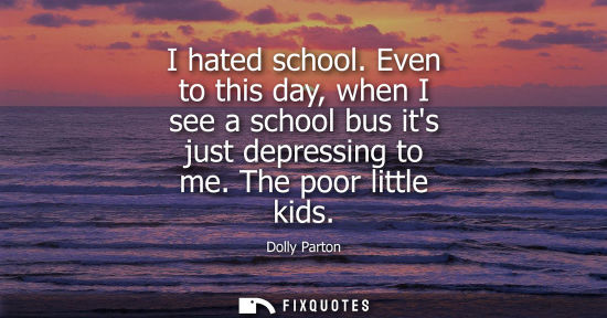 Small: I hated school. Even to this day, when I see a school bus its just depressing to me. The poor little ki