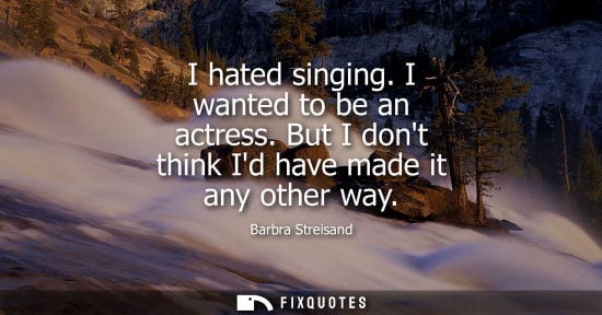 Small: Barbra Streisand: I hated singing. I wanted to be an actress. But I dont think Id have made it any other way