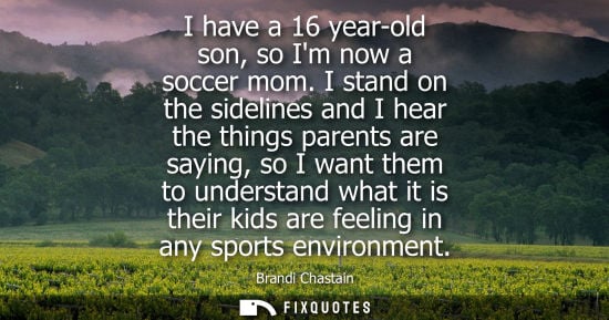 Small: I have a 16 year-old son, so Im now a soccer mom. I stand on the sidelines and I hear the things parent
