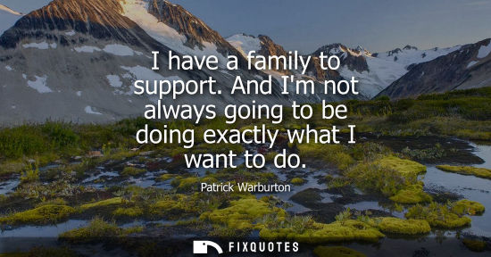 Small: I have a family to support. And Im not always going to be doing exactly what I want to do