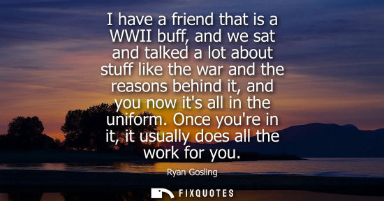 Small: I have a friend that is a WWII buff, and we sat and talked a lot about stuff like the war and the reaso