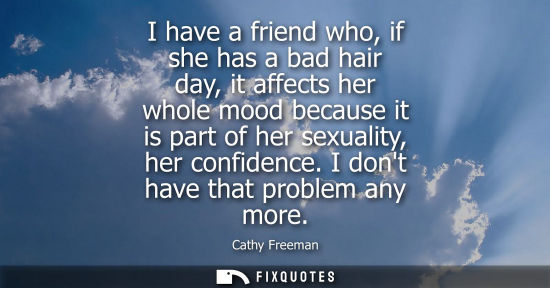 Small: I have a friend who, if she has a bad hair day, it affects her whole mood because it is part of her sex