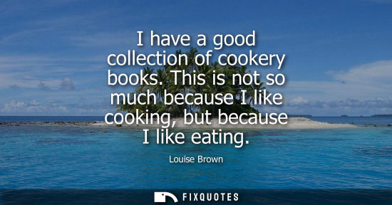 Small: I have a good collection of cookery books. This is not so much because I like cooking, but because I li