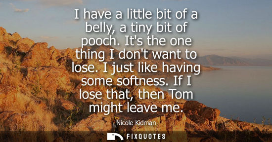 Small: I have a little bit of a belly, a tiny bit of pooch. Its the one thing I dont want to lose. I just like