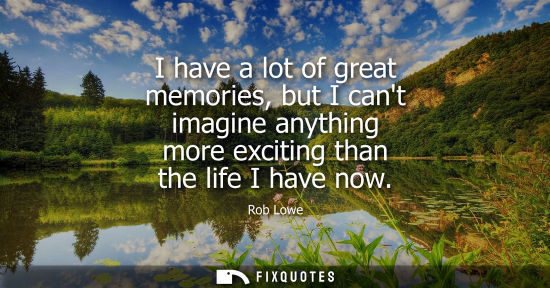 Small: I have a lot of great memories, but I cant imagine anything more exciting than the life I have now