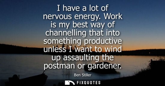 Small: I have a lot of nervous energy. Work is my best way of channelling that into something productive unles