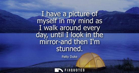 Small: I have a picture of myself in my mind as I walk around every day, until I look in the mirror-and then I