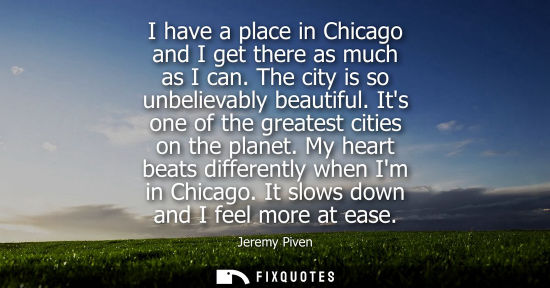 Small: I have a place in Chicago and I get there as much as I can. The city is so unbelievably beautiful. Its 