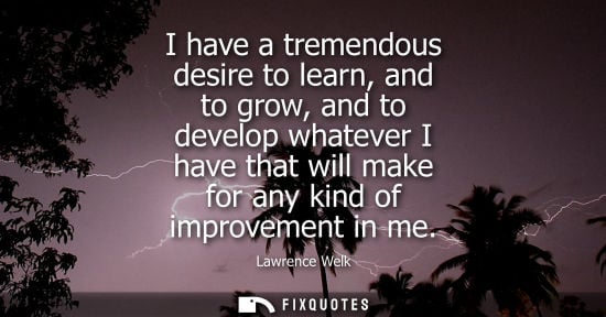 Small: I have a tremendous desire to learn, and to grow, and to develop whatever I have that will make for any