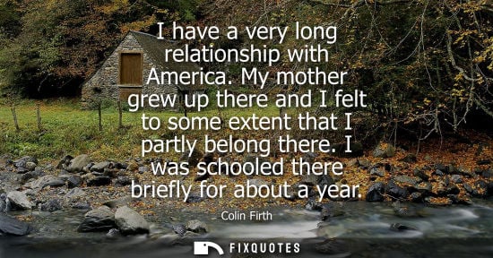 Small: Colin Firth: I have a very long relationship with America. My mother grew up there and I felt to some extent t
