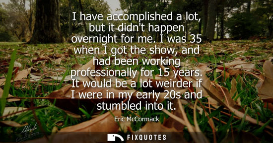 Small: I have accomplished a lot, but it didnt happen overnight for me. I was 35 when I got the show, and had 
