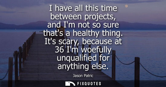 Small: I have all this time between projects, and Im not so sure thats a healthy thing. Its scary, because at 