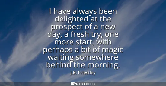 Small: I have always been delighted at the prospect of a new day, a fresh try, one more start, with perhaps a bit of 