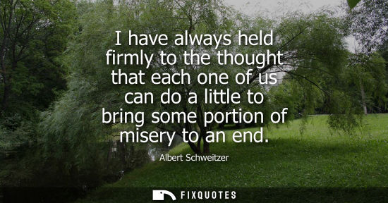 Small: I have always held firmly to the thought that each one of us can do a little to bring some portion of misery t