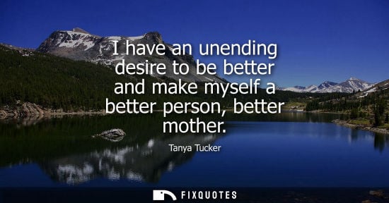 Small: I have an unending desire to be better and make myself a better person, better mother - Tanya Tucker
