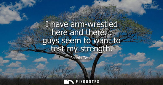 Small: I have arm-wrestled here and there... guys seem to want to test my strength
