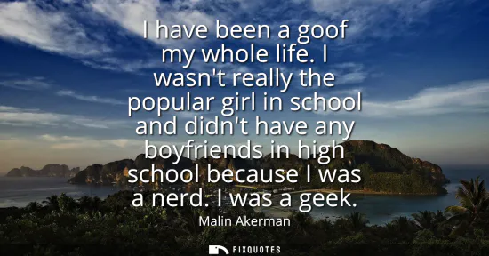 Small: I have been a goof my whole life. I wasnt really the popular girl in school and didnt have any boyfriends in h